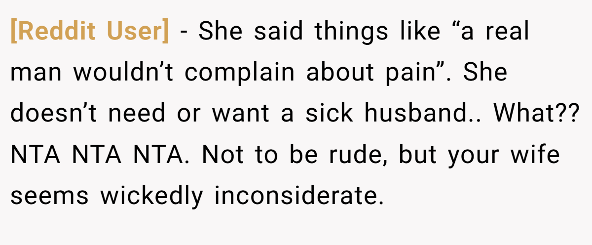 [Reddit User] − She said things like “a real man wouldn’t complain about pain”. She doesn’t need or want a sick husband.. What?? NTA NTA NTA. Not to be rude, but your wife seems wickedly inconsiderate.