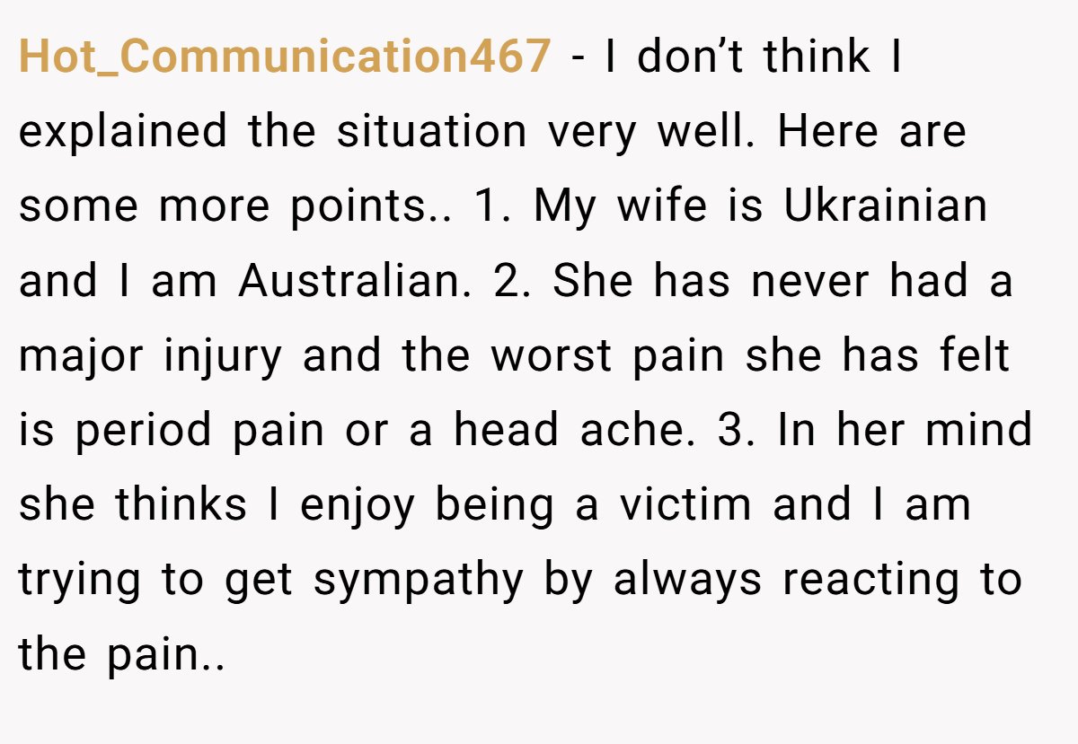 Hot_Communication467 − I don’t think I explained the situation very well. Here are some more points.. 1. My wife is Ukrainian and I am Australian. 2. She has never had a major injury and the worst pain she has felt is period pain or a head ache. 3. In her mind she thinks I enjoy being a victim and I am trying to get sympathy by always reacting to the pain..