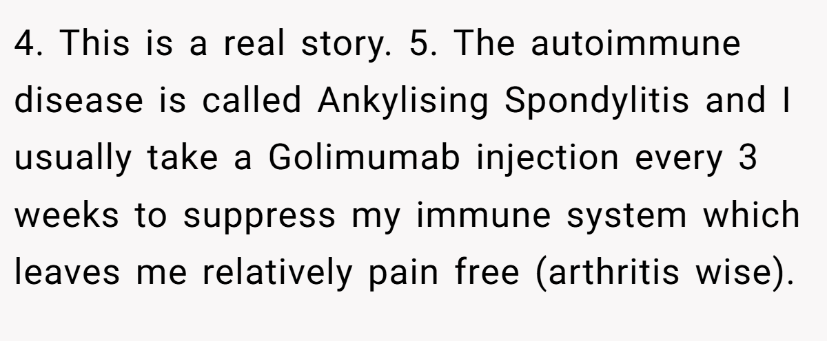 4. This is a real story. 5. The autoimmune disease is called Ankylising Spondylitis and I usually take a Golimumab injection every 3 weeks to suppress my immune system which leaves me relatively pain free (arthritis wise).