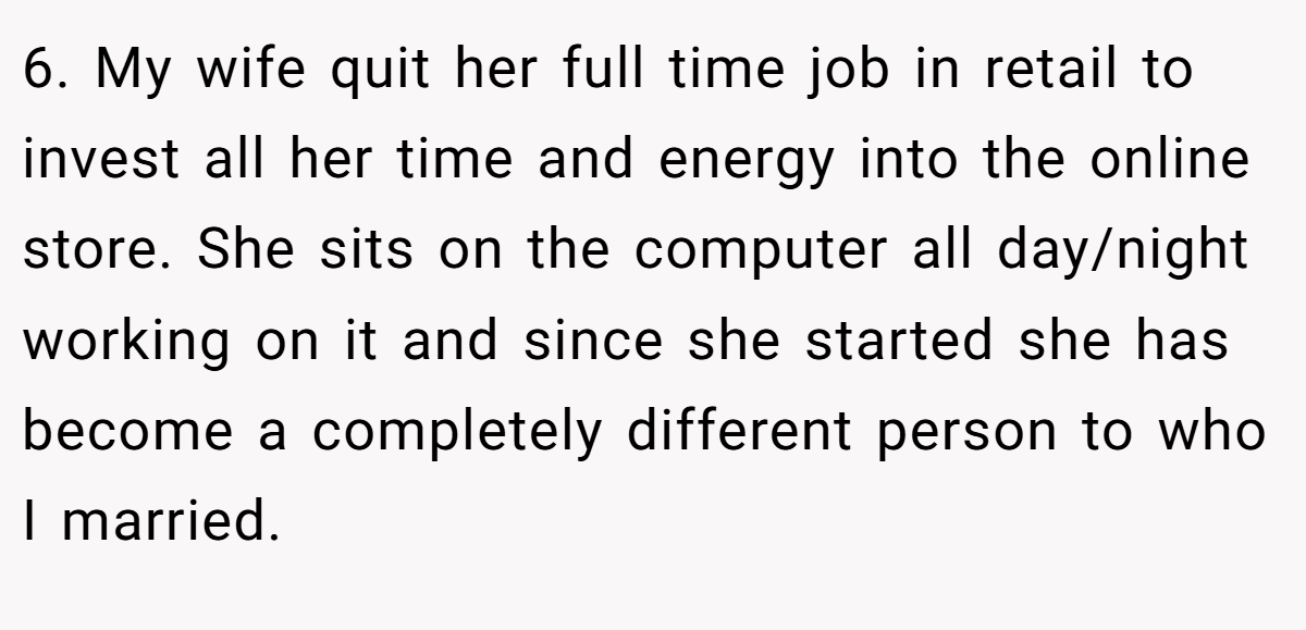 6. My wife quit her full time job in retail to invest all her time and energy into the online store. She sits on the computer all day/night working on it and since she started she has become a completely different person to who I married.