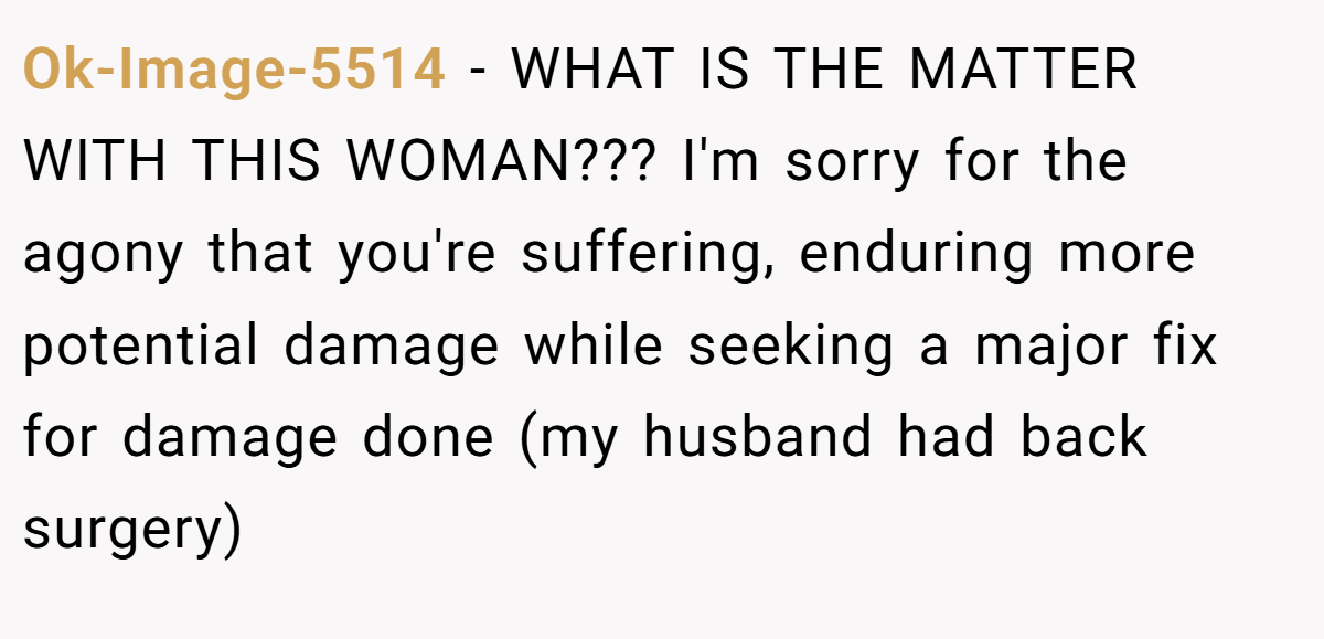 Ok-Image-5514 − WHAT IS THE MATTER WITH THIS WOMAN??? I'm sorry for the agony that you're suffering, enduring more potential damage while seeking a major fix for damage done (my husband had back surgery)