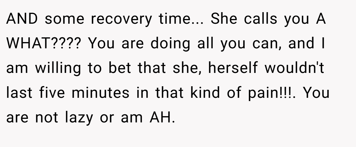 AND some recovery time... She calls you A WHAT???? You are doing all you can, and I am willing to bet that she, herself wouldn't last five minutes in that kind of pain!!!. You are not lazy or am AH.