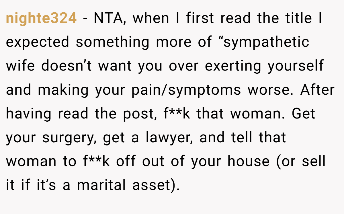 nighte324 − NTA, when I first read the title I expected something more of “sympathetic wife doesn’t want you over exerting yourself and making your pain/symptoms worse. After having read the post, f**k that woman. Get your surgery, get a lawyer, and tell that woman to f**k off out of your house (or sell it if it’s a marital asset).