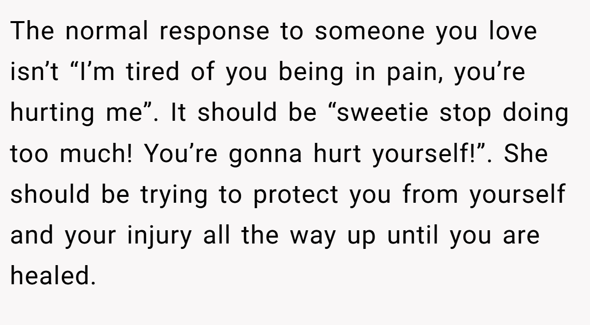 The normal response to someone you love isn’t “I’m tired of you being in pain, you’re hurting me”. It should be “sweetie stop doing too much! You’re gonna hurt yourself!”. She should be trying to protect you from yourself and your injury all the way up until you are healed.