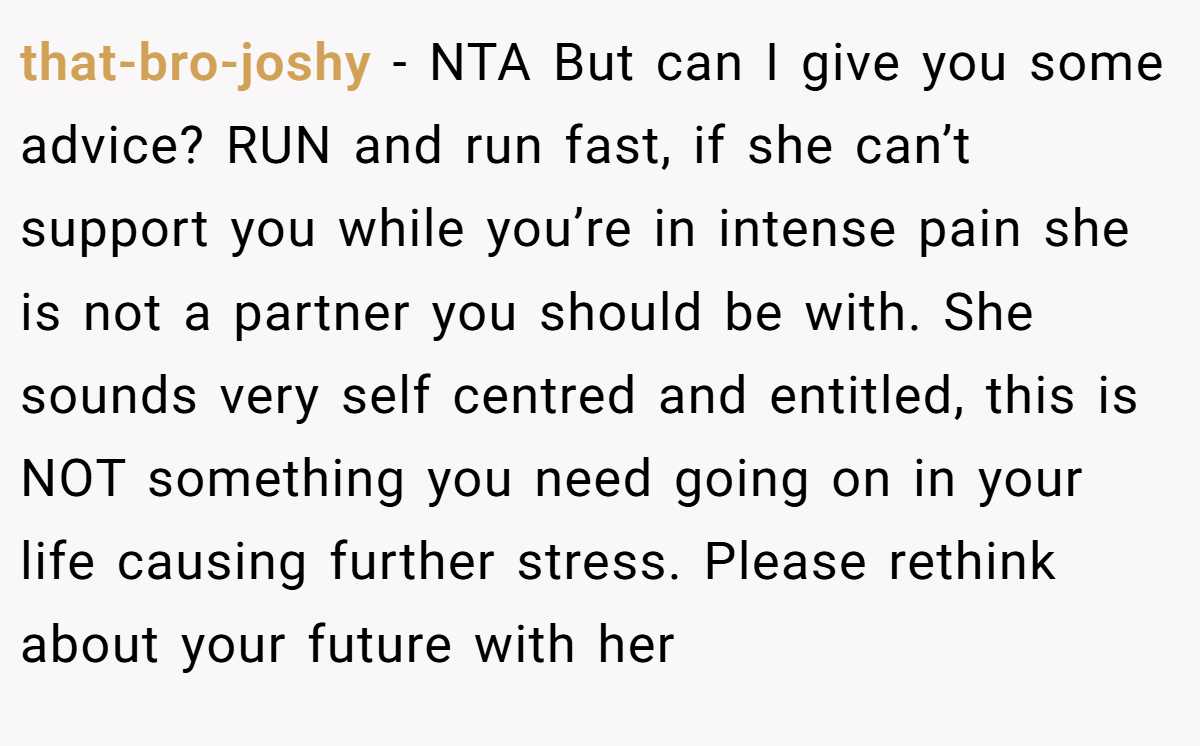 that-bro-joshy − NTA But can I give you some advice? RUN and run fast, if she can’t support you while you’re in intense pain she is not a partner you should be with. She sounds very self centred and entitled, this is NOT something you need going on in your life causing further stress. Please rethink about your future with her