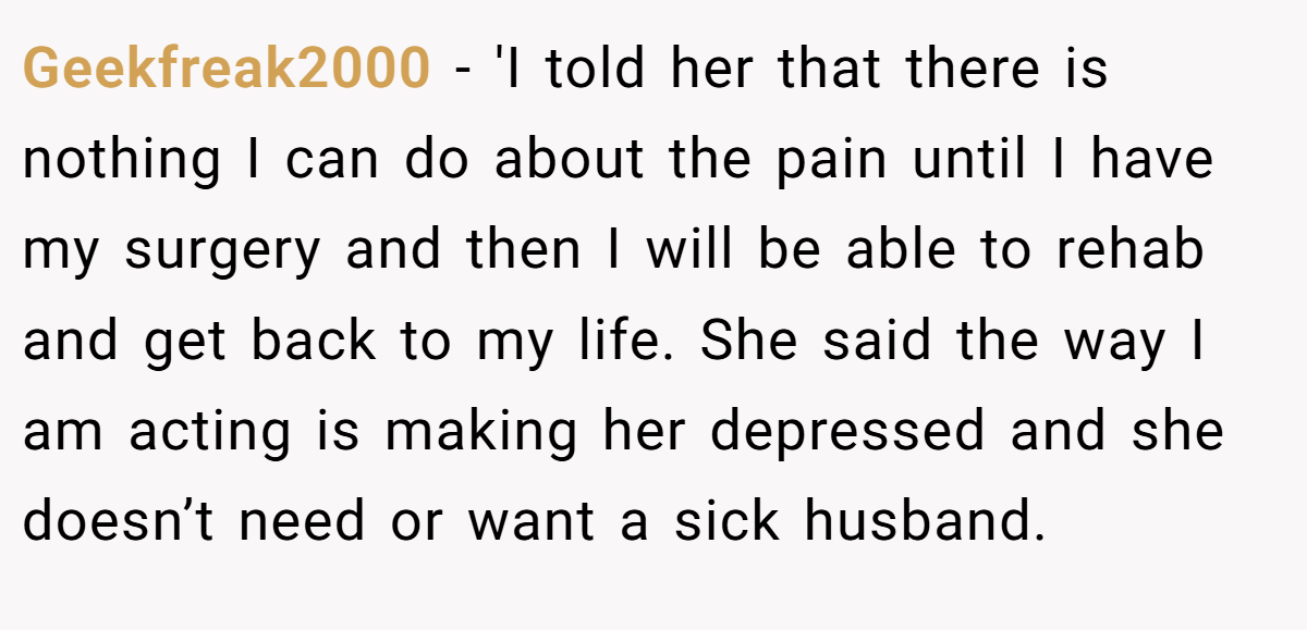 Geekfreak2000 − 'I told her that there is nothing I can do about the pain until I have my surgery and then I will be able to rehab and get back to my life. She said the way I am acting is making her depressed and she doesn’t need or want a sick husband.