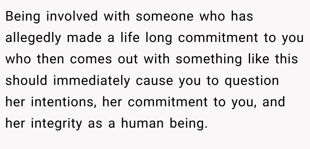 Being involved with someone who has allegedly made a life long commitment to you who then comes out with something like this should immediately cause you to question her intentions, her commitment to you, and her integrity as a human being.