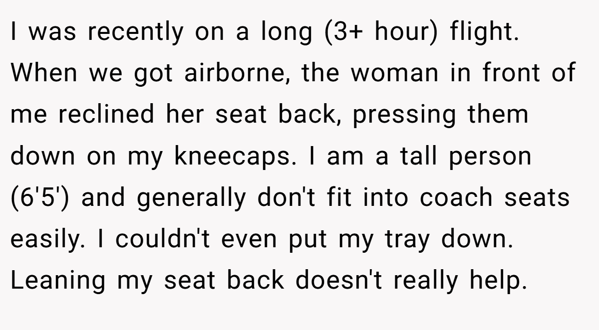 I was recently on a long (3+ hour) flight. When we got airborne, the woman in front of me reclined her seat back, pressing them down on my kneecaps. I am a tall person (6'5') and generally don't fit into coach seats easily. I couldn't even put my tray down. Leaning my seat back doesn't really help.