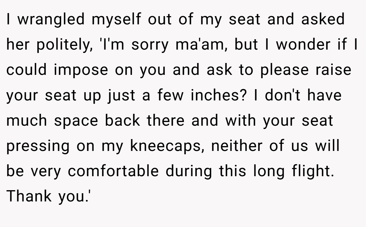 I wrangled myself out of my seat and asked her politely, 'I'm sorry ma'am, but I wonder if I could impose on you and ask to please raise your seat up just a few inches? I don't have much space back there and with your seat pressing on my kneecaps, neither of us will be very comfortable during this long flight. Thank you.'