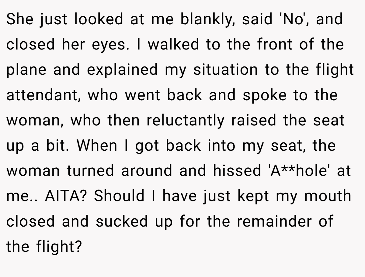 She just looked at me blankly, said 'No', and closed her eyes. I walked to the front of the plane and explained my situation to the flight attendant, who went back and spoke to the woman, who then reluctantly raised the seat up a bit. When I got back into my seat, the woman turned around and hissed 'A**hole' at me.. AITA? Should I have just kept my mouth closed and sucked up for the remainder of the flight?