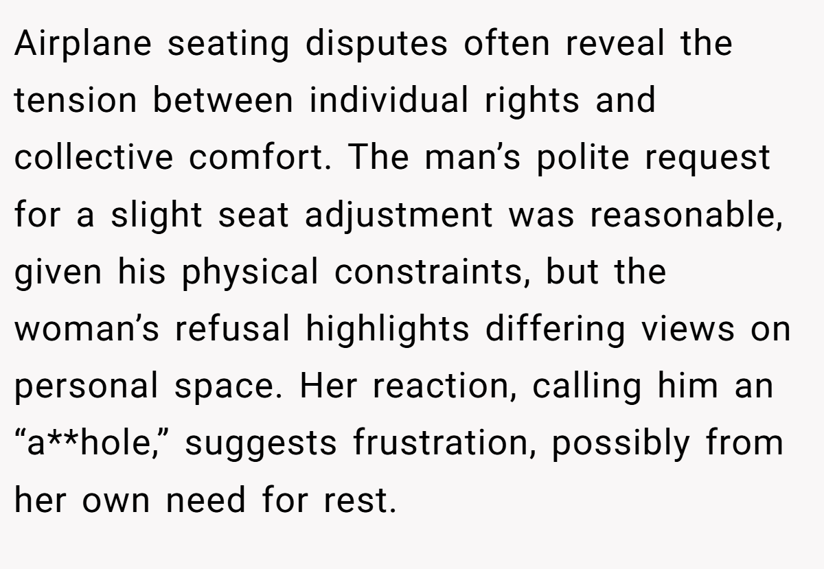 Airplane seating disputes often reveal the tension between individual rights and collective comfort. The man’s polite request for a slight seat adjustment was reasonable, given his physical constraints, but the woman’s refusal highlights differing views on personal space. Her reaction, calling him an “a**hole,” suggests frustration, possibly from her own need for rest.