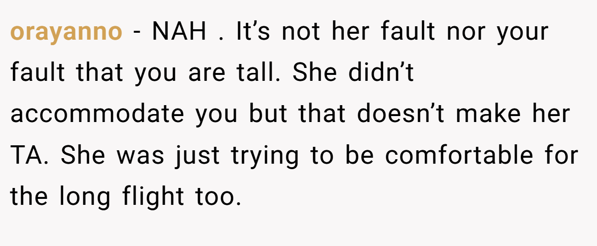 orayanno − NAH . It’s not her fault nor your fault that you are tall. She didn’t accommodate you but that doesn’t make her TA. She was just trying to be comfortable for the long flight too.