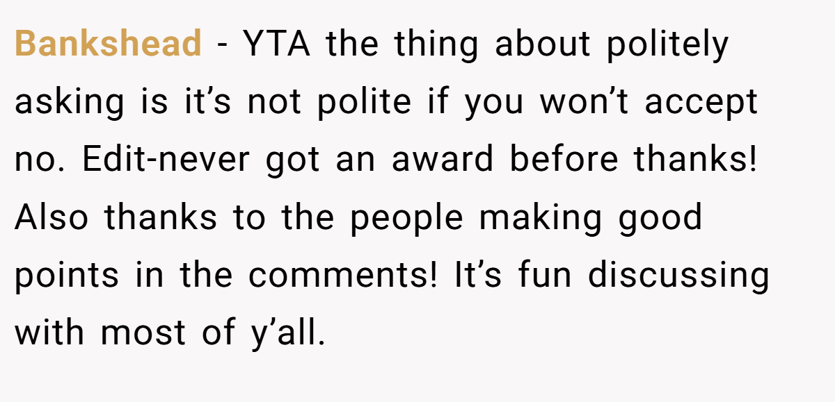 Bankshead − YTA the thing about politely asking is it’s not polite if you won’t accept no. Edit-never got an award before thanks! Also thanks to the people making good points in the comments! It’s fun discussing with most of y’all.