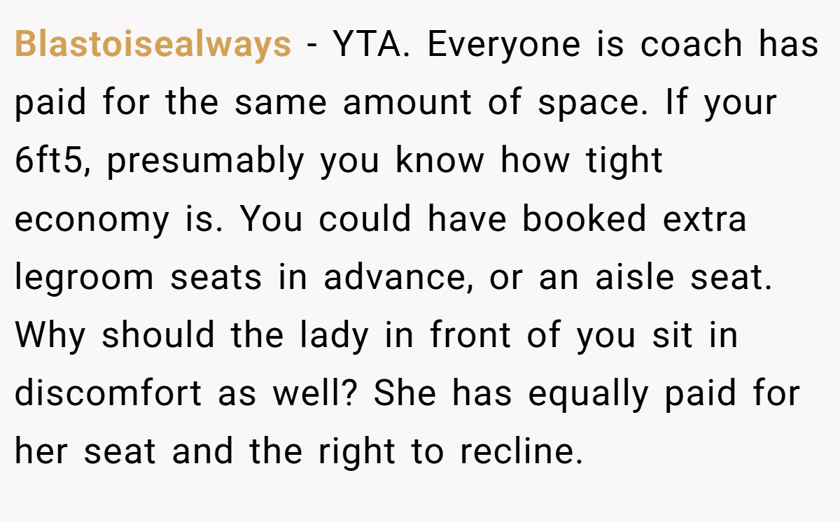 Blastoisealways − YTA. Everyone is coach has paid for the same amount of space. If your 6ft5, presumably you know how tight economy is. You could have booked extra legroom seats in advance, or an aisle seat. Why should the lady in front of you sit in discomfort as well? She has equally paid for her seat and the right to recline.