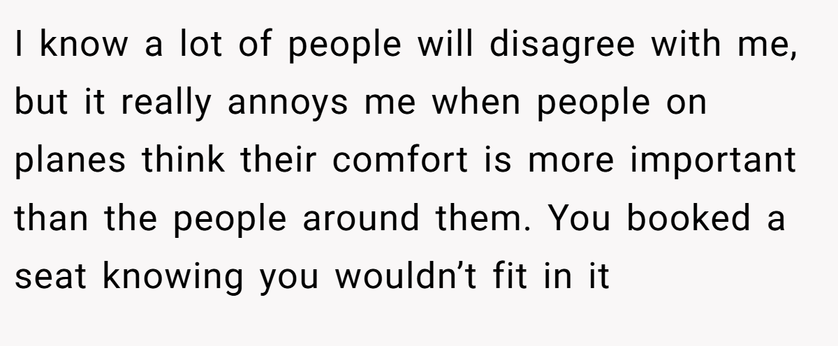 I know a lot of people will disagree with me, but it really annoys me when people on planes think their comfort is more important than the people around them. You booked a seat knowing you wouldn’t fit in it