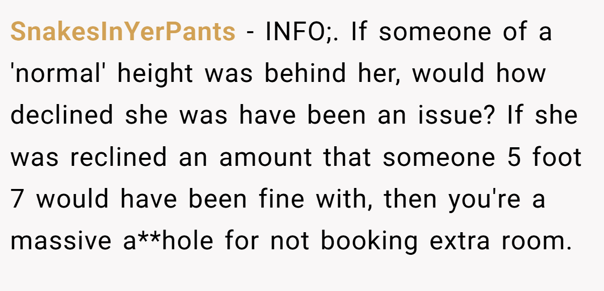 SnakesInYerPants − INFO;. If someone of a 'normal' height was behind her, would how declined she was have been an issue? If she was reclined an amount that someone 5 foot 7 would have been fine with, then you're a massive a**hole for not booking extra room.