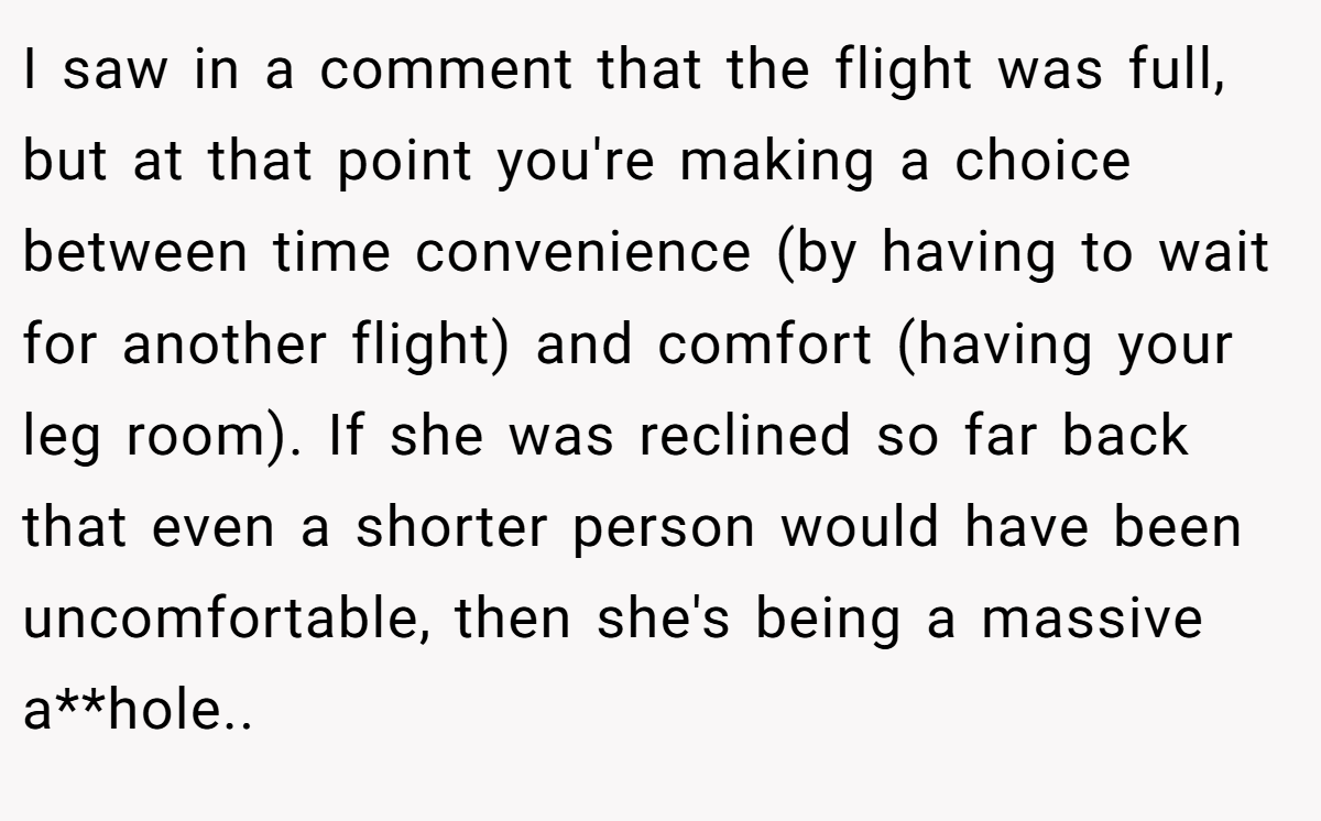 I saw in a comment that the flight was full, but at that point you're making a choice between time convenience (by having to wait for another flight) and comfort (having your leg room). If she was reclined so far back that even a shorter person would have been uncomfortable, then she's being a massive a**hole..