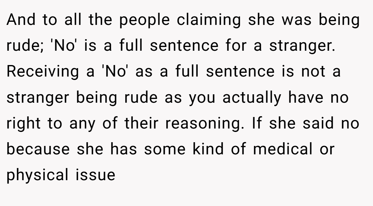 And to all the people claiming she was being rude; 'No' is a full sentence for a stranger. Receiving a 'No' as a full sentence is not a stranger being rude as you actually have no right to any of their reasoning. If she said no because she has some kind of medical or physical issue