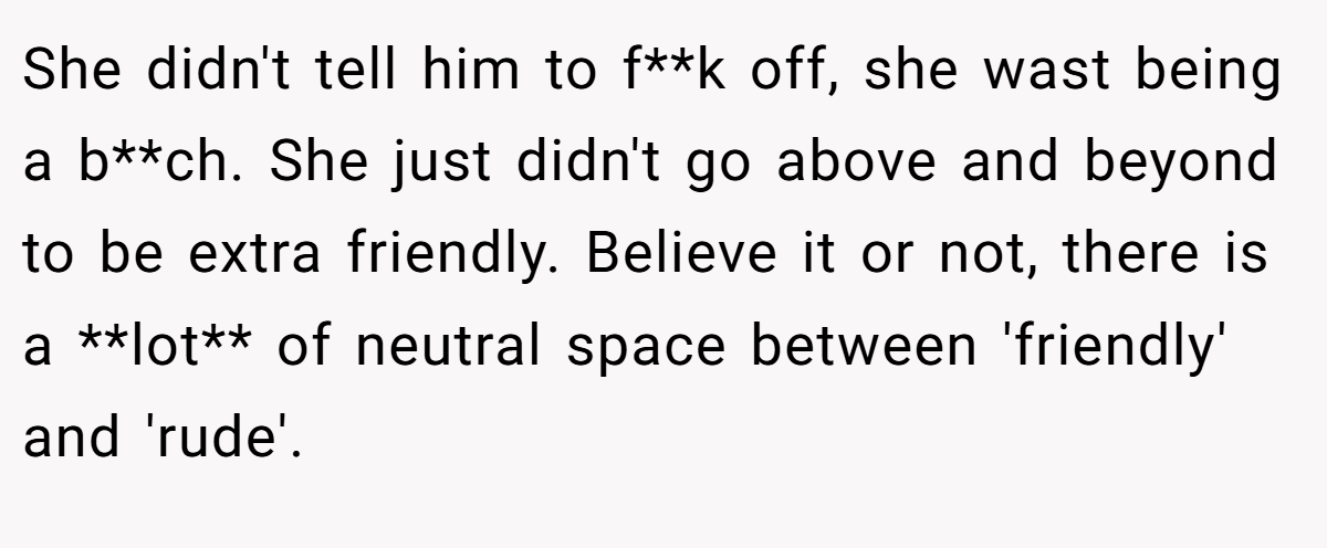 She didn't tell him to f**k off, she wast being a b**ch. She just didn't go above and beyond to be extra friendly. Believe it or not, there is a **lot** of neutral space between 'friendly' and 'rude'.