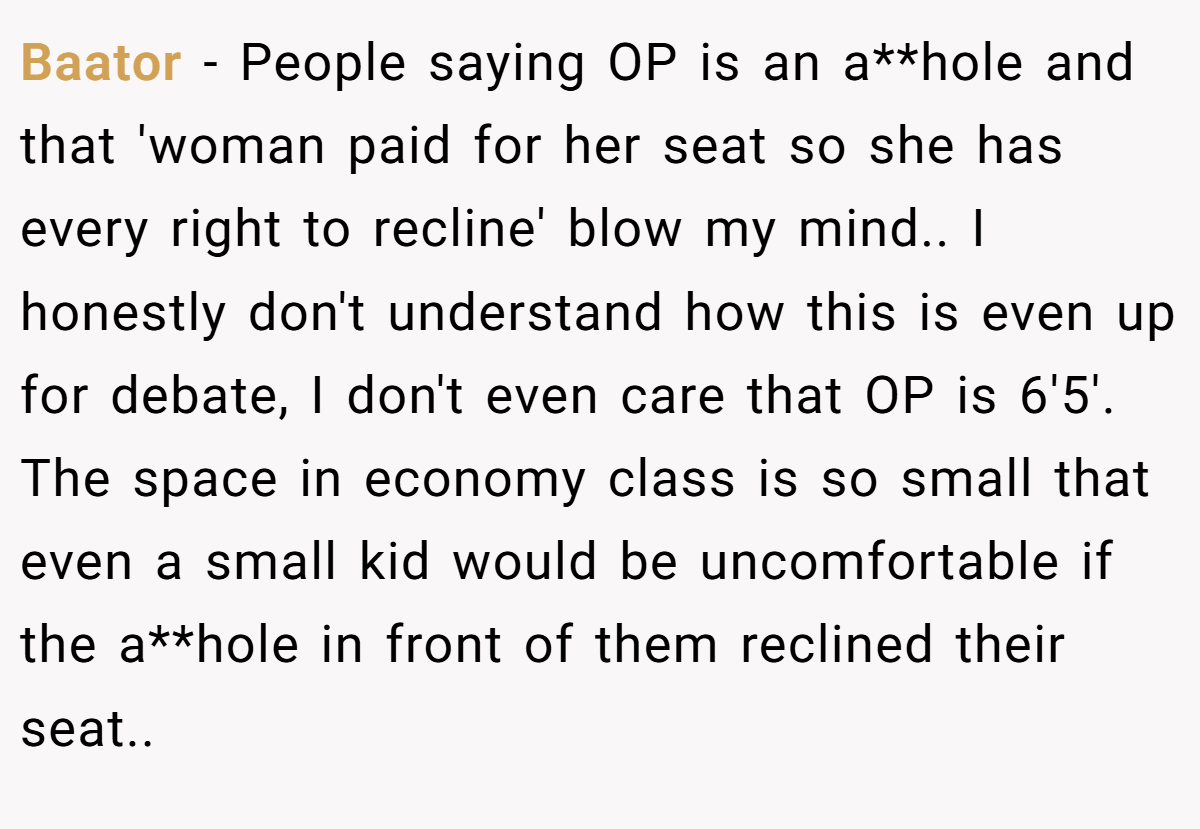 Baator − People saying OP is an a**hole and that 'woman paid for her seat so she has every right to recline' blow my mind.. I honestly don't understand how this is even up for debate, I don't even care that OP is 6'5'. The space in economy class is so small that even a small kid would be uncomfortable if the a**hole in front of them reclined their seat..