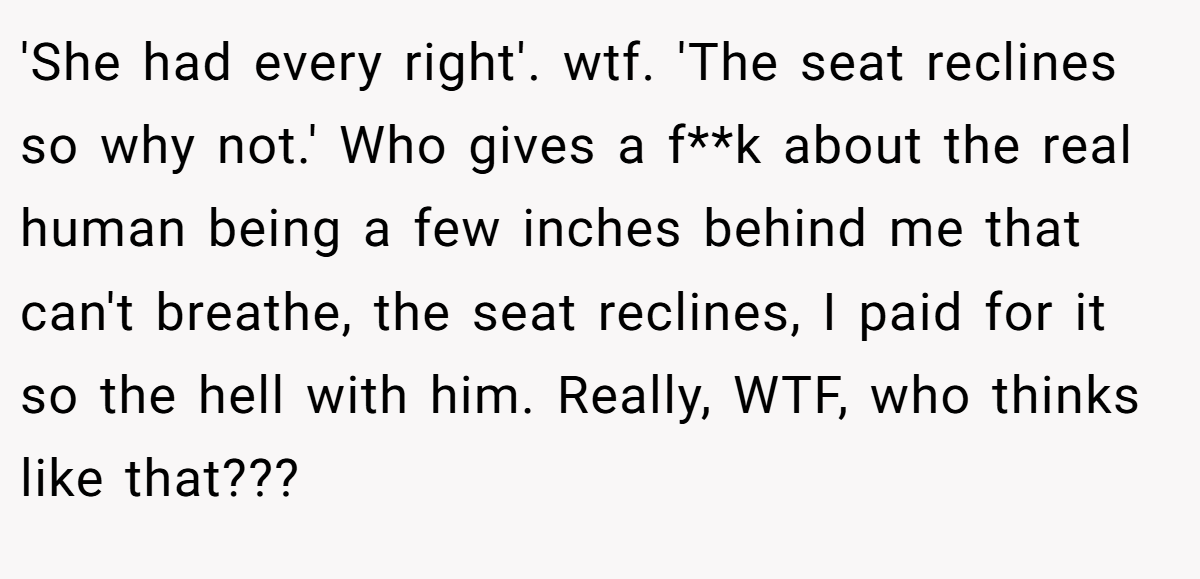'She had every right'. wtf. 'The seat reclines so why not.' Who gives a f**k about the real human being a few inches behind me that can't breathe, the seat reclines, I paid for it so the hell with him. Really, WTF, who thinks like that???