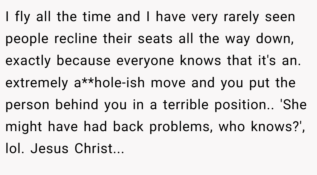 I fly all the time and I have very rarely seen people recline their seats all the way down, exactly because everyone knows that it's an. extremely a**hole-ish move and you put the person behind you in a terrible position.. 'She might have had back problems, who knows?', lol. Jesus Christ...