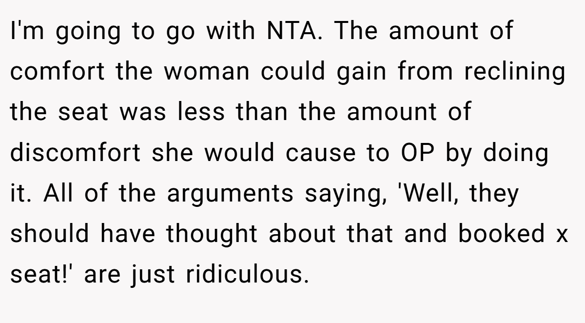 I'm going to go with NTA. The amount of comfort the woman could gain from reclining the seat was less than the amount of discomfort she would cause to OP by doing it. All of the arguments saying, 'Well, they should have thought about that and booked x seat!' are just ridiculous.