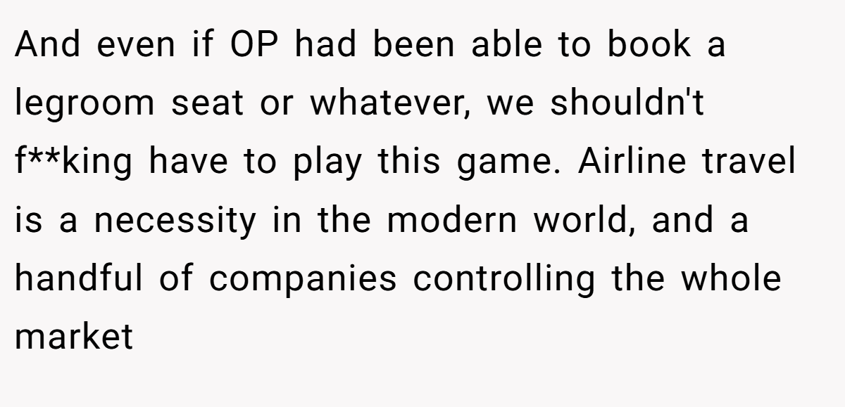 And even if OP had been able to book a legroom seat or whatever, we shouldn't f**king have to play this game. Airline travel is a necessity in the modern world, and a handful of companies controlling the whole market