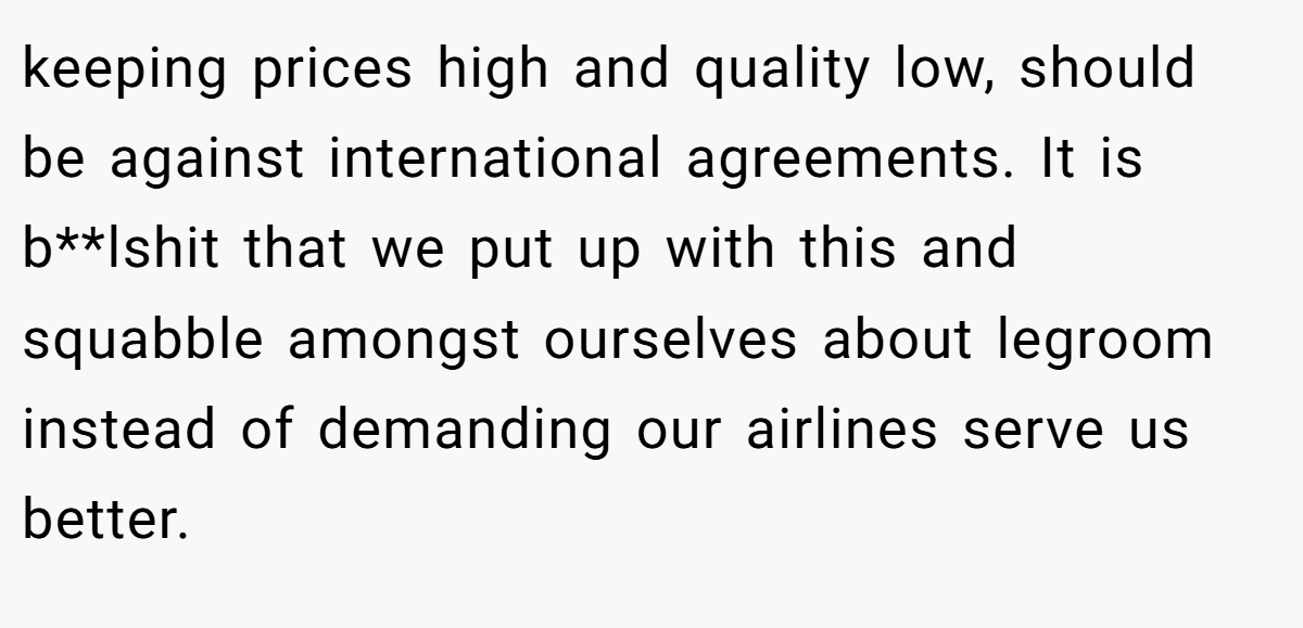 keeping prices high and quality low, should be against international agreements. It is b**lshit that we put up with this and squabble amongst ourselves about legroom instead of demanding our airlines serve us better.
