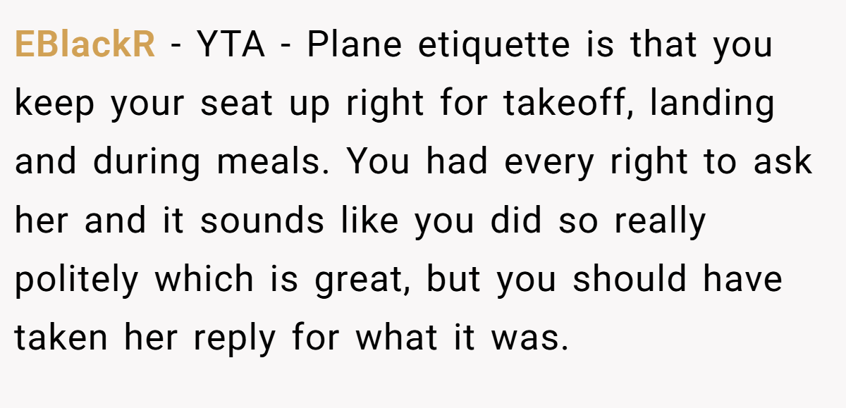 EBlackR − YTA - Plane etiquette is that you keep your seat up right for takeoff, landing and during meals. You had every right to ask her and it sounds like you did so really politely which is great, but you should have taken her reply for what it was.