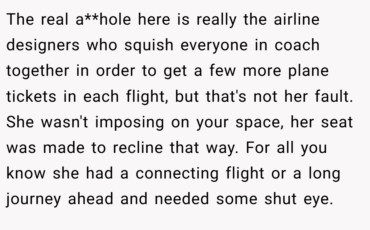 The real a**hole here is really the airline designers who squish everyone in coach together in order to get a few more plane tickets in each flight, but that's not her fault. She wasn't imposing on your space, her seat was made to recline that way. For all you know she had a connecting flight or a long journey ahead and needed some shut eye.