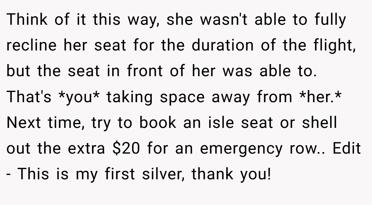 Think of it this way, she wasn't able to fully recline her seat for the duration of the flight, but the seat in front of her was able to. That's *you* taking space away from *her.* Next time, try to book an isle seat or shell out the extra $20 for an emergency row.. Edit - This is my first silver, thank you!