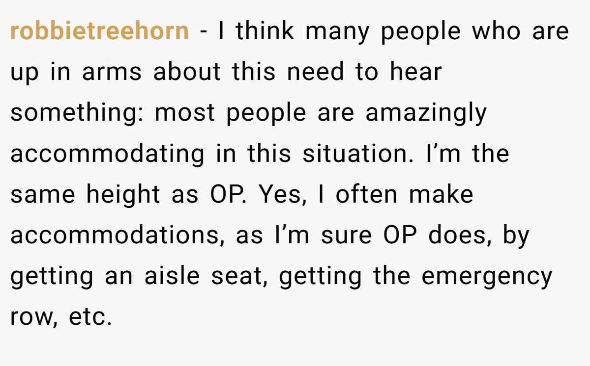 robbietreehorn − I think many people who are up in arms about this need to hear something: most people are amazingly accommodating in this situation. I’m the same height as OP. Yes, I often make accommodations, as I’m sure OP does, by getting an aisle seat, getting the emergency row, etc.
