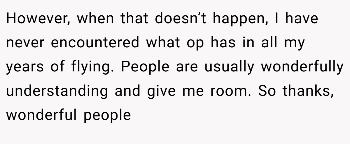 However, when that doesn’t happen, I have never encountered what op has in all my years of flying. People are usually wonderfully understanding and give me room. So thanks, wonderful people