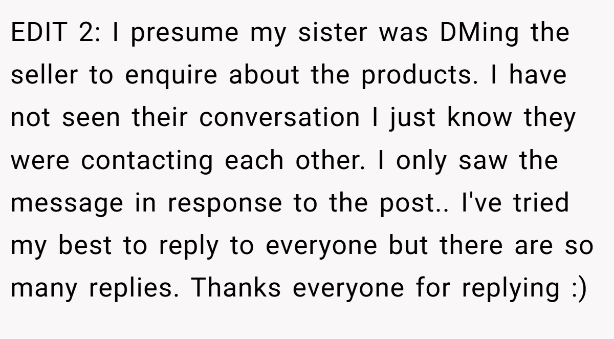 EDIT 2: I presume my sister was DMing the seller to enquire about the products. I have not seen their conversation I just know they were contacting each other. I only saw the message in response to the post.. I've tried my best to reply to everyone but there are so many replies. Thanks everyone for replying :)