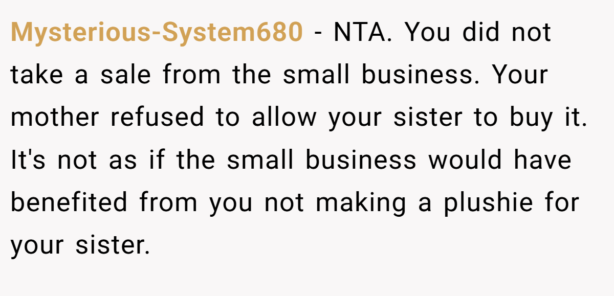Mysterious-System680 − NTA. You did not take a sale from the small business. Your mother refused to allow your sister to buy it. It's not as if the small business would have benefited from you not making a plushie for your sister.
