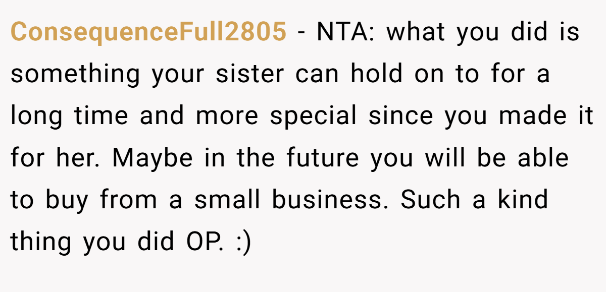 ConsequenceFull2805 − NTA: what you did is something your sister can hold on to for a long time and more special since you made it for her. Maybe in the future you will be able to buy from a small business. Such a kind thing you did OP. :)