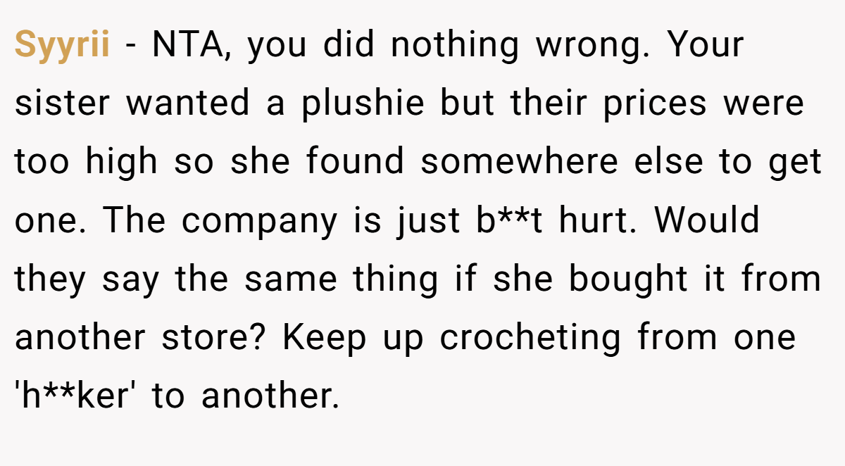 Syyrii − NTA, you did nothing wrong. Your sister wanted a plushie but their prices were too high so she found somewhere else to get one. The company is just b**t hurt. Would they say the same thing if she bought it from another store? Keep up crocheting from one 'h**ker' to another.