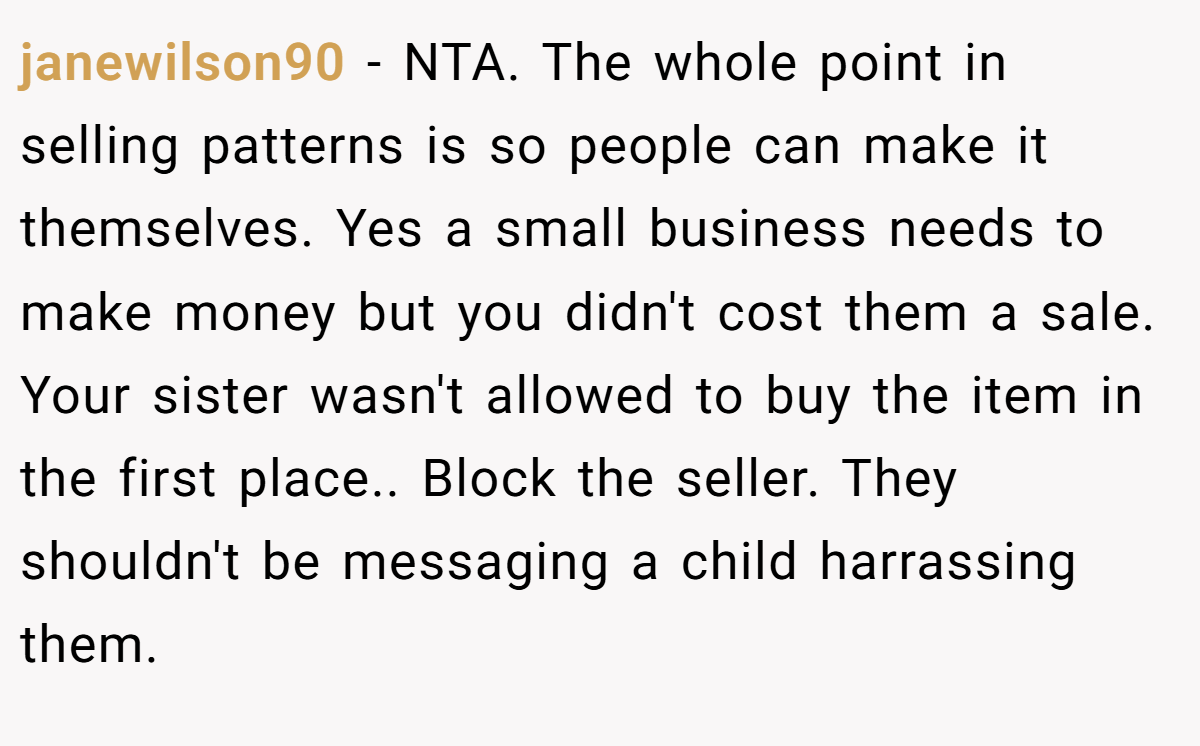 janewilson90 − NTA. The whole point in selling patterns is so people can make it themselves. Yes a small business needs to make money but you didn't cost them a sale. Your sister wasn't allowed to buy the item in the first place.. Block the seller. They shouldn't be messaging a child harrassing them.