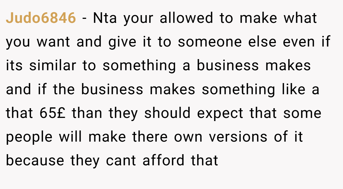 Judo6846 − Nta your allowed to make what you want and give it to someone else even if its similar to something a business makes and if the business makes something like a that 65£ than they should expect that some people will make there own versions of it because they cant afford that