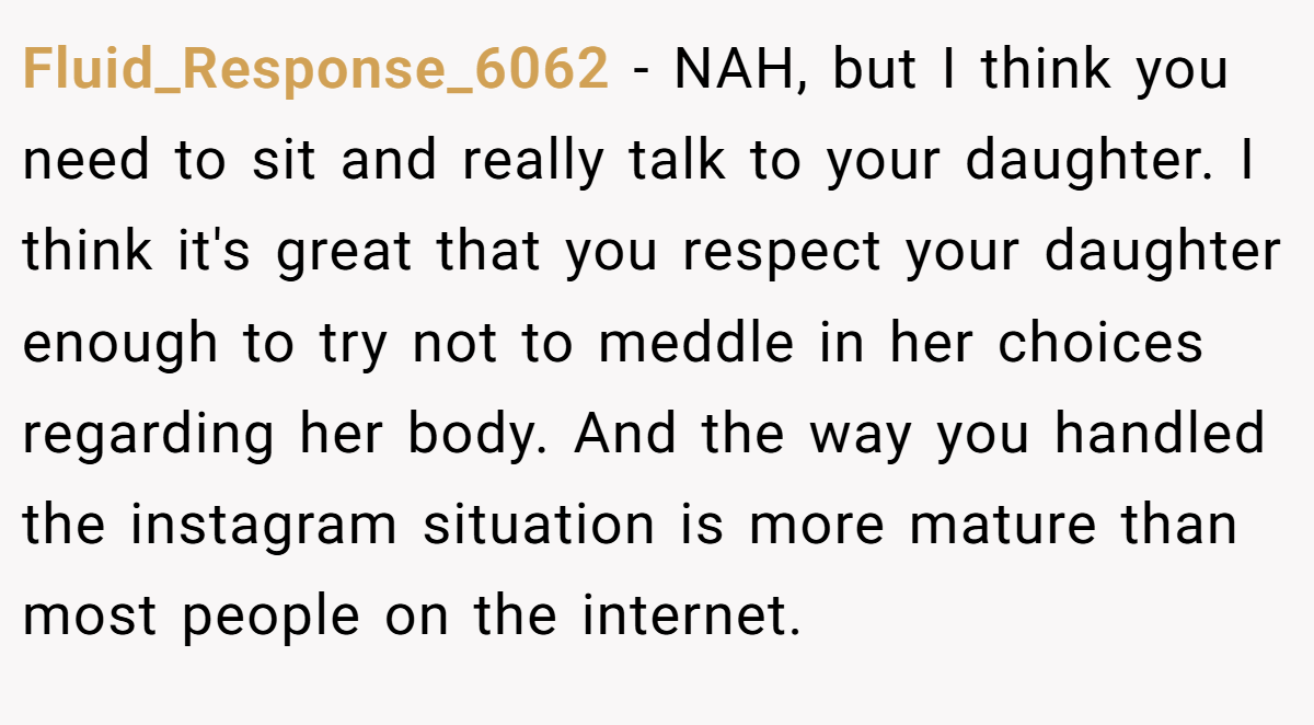 Fluid_Response_6062 − NAH, but I think you need to sit and really talk to your daughter. I think it's great that you respect your daughter enough to try not to meddle in her choices regarding her body. And the way you handled the instagram situation is more mature than most people on the internet.