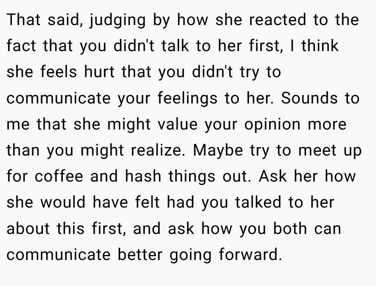 That said, judging by how she reacted to the fact that you didn't talk to her first, I think she feels hurt that you didn't try to communicate your feelings to her. Sounds to me that she might value your opinion more than you might realize. Maybe try to meet up for coffee and hash things out. Ask her how she would have felt had you talked to her about this first, and ask how you both can communicate better going forward.