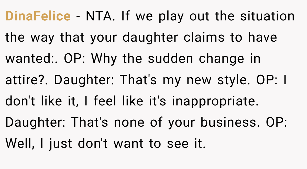 DinaFelice − NTA. If we play out the situation the way that your daughter claims to have wanted:. OP: Why the sudden change in attire?. Daughter: That's my new style. OP: I don't like it, I feel like it's inappropriate. Daughter: That's none of your business. OP: Well, I just don't want to see it.