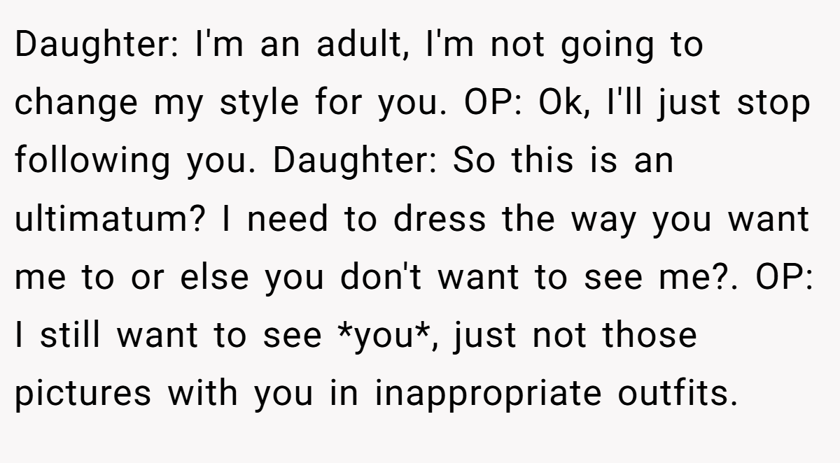 Daughter: I'm an adult, I'm not going to change my style for you. OP: Ok, I'll just stop following you. Daughter: So this is an ultimatum? I need to dress the way you want me to or else you don't want to see me?. OP: I still want to see *you*, just not those pictures with you in inappropriate outfits.