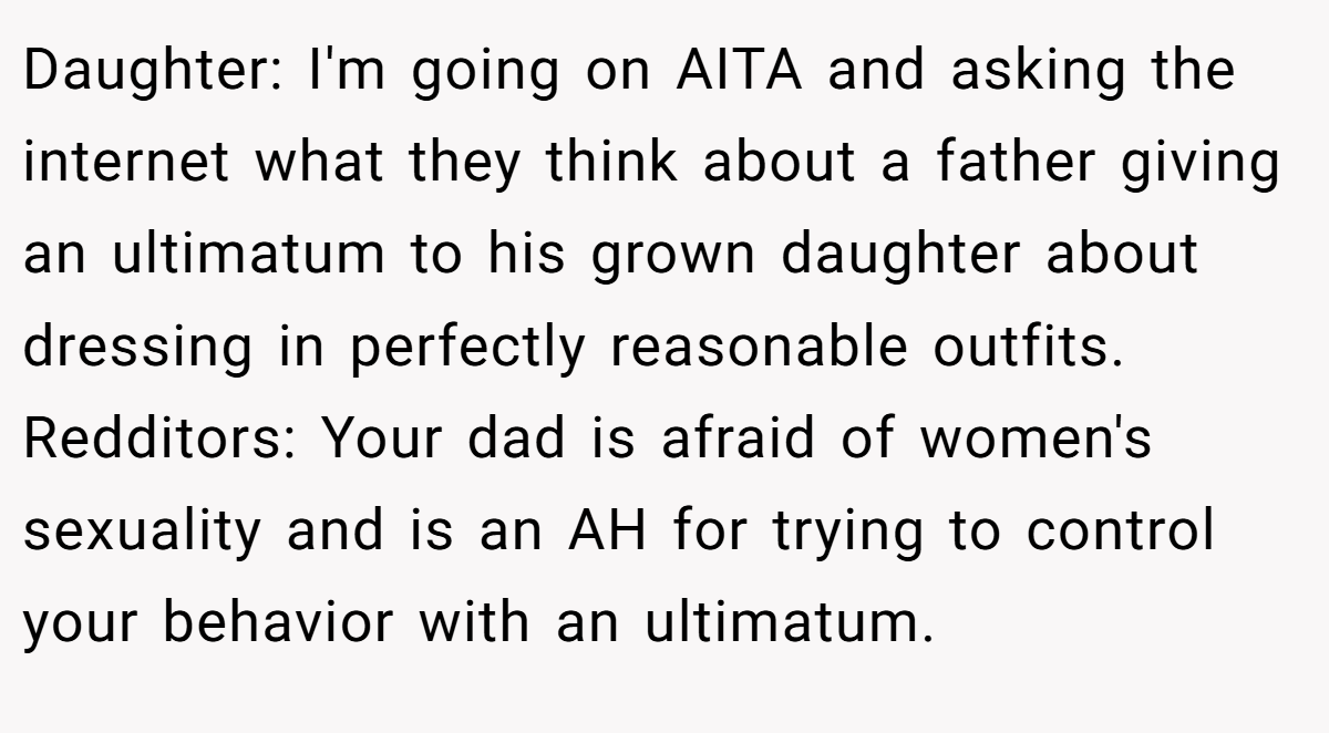 Daughter: I'm going on AITA and asking the internet what they think about a father giving an ultimatum to his grown daughter about dressing in perfectly reasonable outfits. Redditors: Your dad is afraid of women's sexuality and is an AH for trying to control your behavior with an ultimatum.