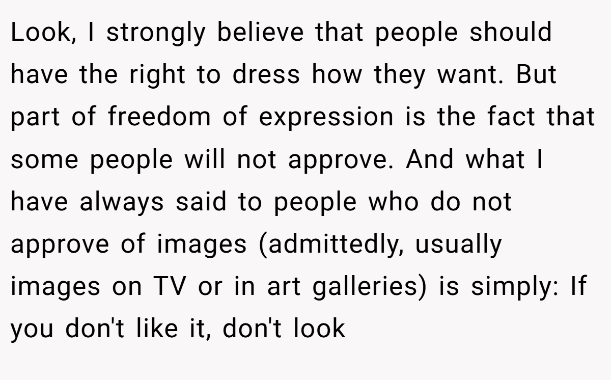 Look, I strongly believe that people should have the right to dress how they want. But part of freedom of expression is the fact that some people will not approve. And what I have always said to people who do not approve of images (admittedly, usually images on TV or in art galleries) is simply: If you don't like it, don't look