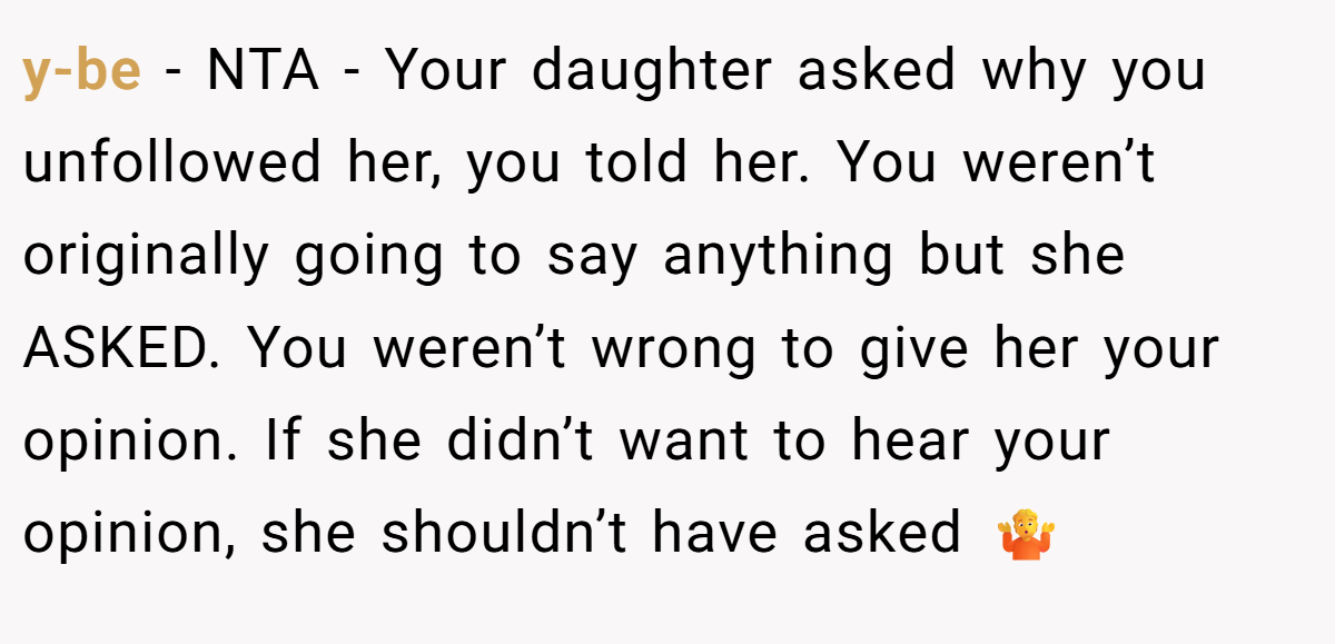 y-be − NTA - Your daughter asked why you unfollowed her, you told her. You weren’t originally going to say anything but she ASKED. You weren’t wrong to give her your opinion. If she didn’t want to hear your opinion, she shouldn’t have asked 🤷