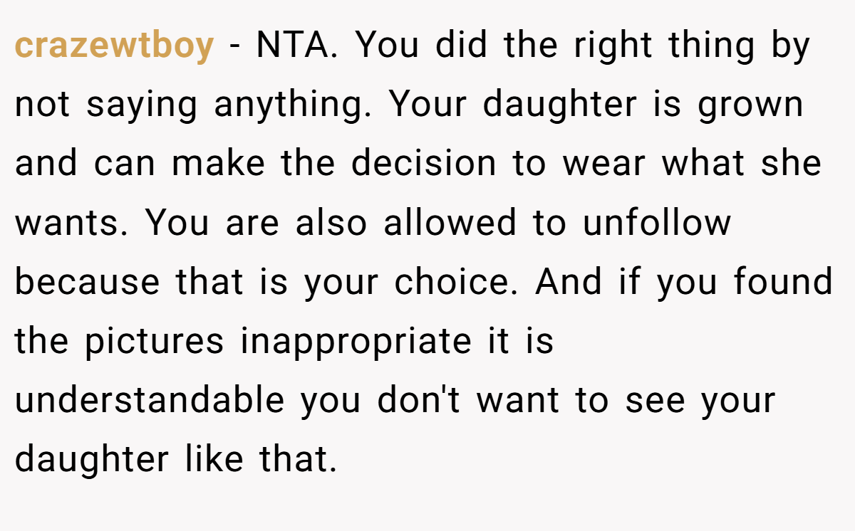 crazewtboy − NTA. You did the right thing by not saying anything. Your daughter is grown and can make the decision to wear what she wants. You are also allowed to unfollow because that is your choice. And if you found the pictures inappropriate it is understandable you don't want to see your daughter like that.