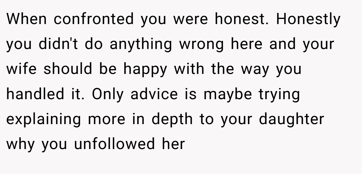 When confronted you were honest. Honestly you didn't do anything wrong here and your wife should be happy with the way you handled it. Only advice is maybe trying explaining more in depth to your daughter why you unfollowed her