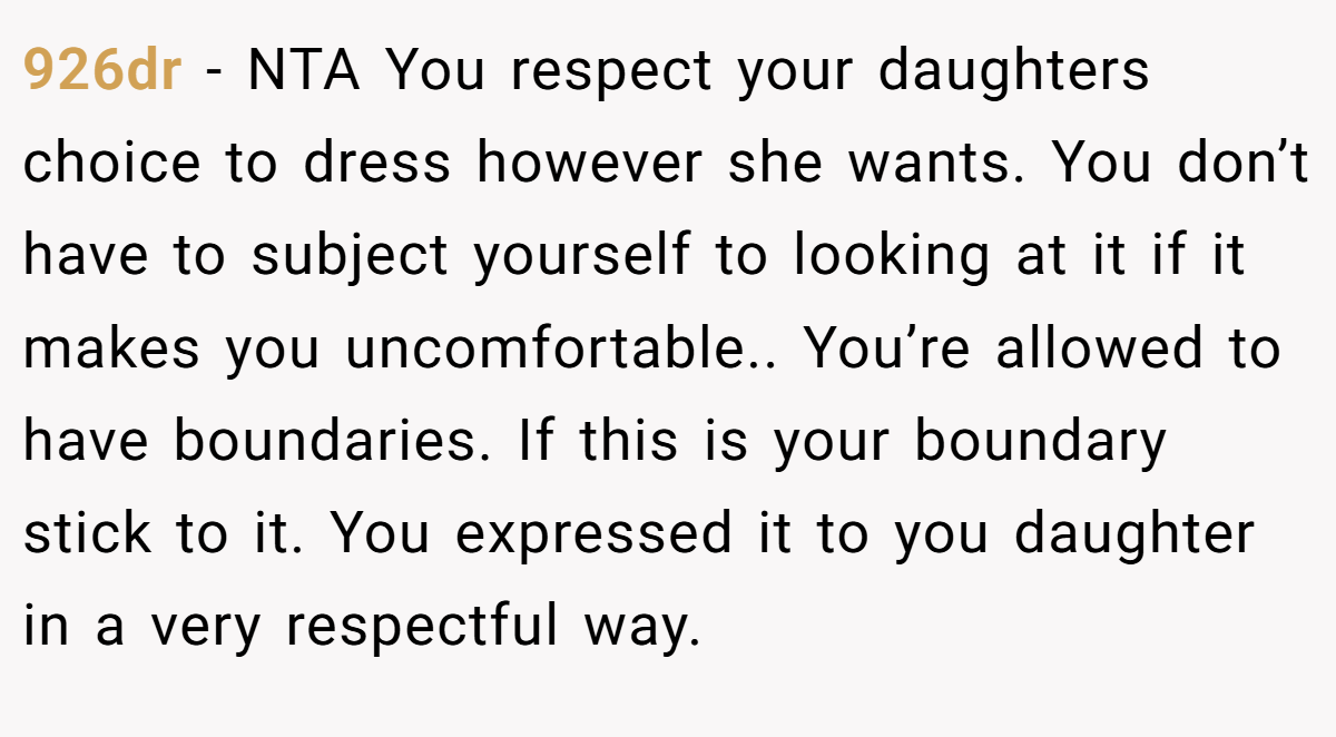 926dr − NTA You respect your daughters choice to dress however she wants. You don’t have to subject yourself to looking at it if it makes you uncomfortable.. You’re allowed to have boundaries. If this is your boundary stick to it. You expressed it to you daughter in a very respectful way.